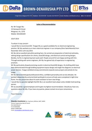 Letter of Recommendation
Re: Mr Tongye Wu
33 Hansworth Street
Mulgrave, Vic, 3170
Mobile: 0413301029
20.07.2014
To whom it may concern
I would like to recommend Mr. Tongye Wu as a good candidate for an electrical engineering
position. Mr.Wu worked as an intern electrical engineer in our company (Dara Switchboards) from
November 2013 until July 2014.
Mr Wu did an excellent job while working here. He carried out preparation of electrical estimates,
editing design specifications for clients, AutoCAD design, and electrical control wiring designs.
Besides, he fits in engineering team quite well. People around him are happy working with him.
Through working with senior engineers, Mr Wu has gained lots of experience in engineering
practices.
Mr Wu particularly showed promising results in electrical AutoCAD designs. His drafting skills have
been demonstrated through drafting equipment layout design and single line diagrams on electrical
power devices. Tongye exhibited strong commitments towards every project and activity he has
assign.
Mr Wu demonstrated good professional ethics, confident personality and can-do attitudes. He
worked independently and prioritized workloads to ensure all tasks were completed in tight time
frame. He was passionate about his work and keen to learn new things.
I would like to specially highlight that Mr Wu is an excellent team player and a reliable hard-working
person.
Mr wu would be a good employee and he gets my highest recommendation. Should you have any
questions about Mr.Wu. If you have any queries, please contact me at your convenience.
Yours Sincerely,
Shanaka Unantenne Bsc. Eng (Hons), MIEAust, MIET, MIEEE
Director-Engineering, Sales & Finance
Dara Switchboards
Tel: 03 85443300
Mobile: 0430817800
Email: shanaka@dara-switchboards.com.au
 
