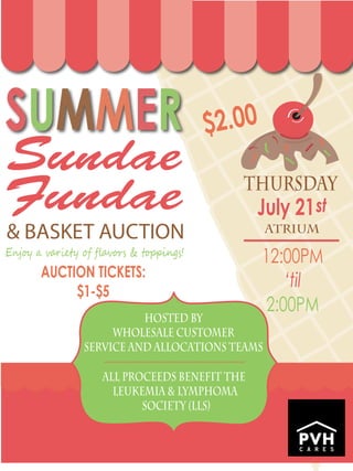Sundae
E�j�� � v���e�� � ﬂ�v�r� & t�p��ng�!
ThursDAY
July 21
12:00PM
‘til
2:00PM
$2.00
AUCTION TICKETS:
$1-$5
Fundae
& BASKET AUCTION
st
HOSTED BY
WHOLESALE CUSTOMER
SERVICE AND ALLOCATIONS TEAMS
All Proceeds Benefit the
Leukemia & Lymphoma
Society (LLS)
ATRIUM
 