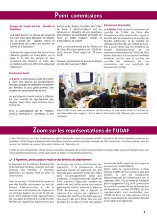 3
Point commissions
Commission de contrôle
Le 6 février s’est réunie la commission de
contrôle de l’UDAF de Paris afin
d’examiner les listes électorales reçues et
prendre acte des évolutions du nombre de
familles adhérentes et du nombre de
suffrages représentés par l’UDAF de Paris.
Elle a aussi vérifié que les membres du
Conseil d’Administration et les
représentants familiaux de l’UDAF de Paris
étaient bien issus d’associations familiales
membres. Notons que le système de
contrôle des adhérents via une
commission est une spécificité du
mouvement familial.
Groupe de travail ad hoc Famille et
Education
Le 6 mars dernier un groupe de travail ad
hoc s’est réuni pour échanger et réfléchir
sur le projet de rapport moral et
d’orientation de l’UNAF en matière de
Famille et d’Education.
Ce projet de rapport pose les bases d’une
réflexion globale sur l’éducation, sur la
place et le rôle des parents et plus
largement des familles et enfin, des
interactions entre les différents acteurs de
l’éducation.
Autour de M. Rivière, Président de l’UDAF
de Paris, 9 administrateurs ont pu
échanger et débattre de ces questions
pour élaborer la contribution de l’UDAF de
Paris au RMO (rapport moral et
d’orentation) de l’UNAF.
Celle-ci a été présentée par M. Rivière, et
M. Caro, Directeur général de l’UDAF de
Paris, lors de l’inter région du 21 mars
2014.
Plusieurs propositions du groupe de travail
ont été retenues par l’UNAF.
Commission Santé
Le 8 avril , la commission santé de l’UDAF
a réuni une dizaine de représentants
familiaux chargés de défendre les intérêts
des familles et plus généralement des
usagers des établissements de soin.
Les participants étaient invités à réfléchir
sur leur mandat de représentant des
usagers : leurs rôles, leurs missions, leurs
limites etc.
Avec la participation de M. Frédéric
DURIEZ, formateur à l’UNAFOR, ils ont
Zoom sur les représentations de l’UDAF
L’UDAF de Paris est, par la loi, le représentant officiel des familles auprès des pouvoirs publics. Pour porter la voix des familles parisiennes au
quotidien, l’UDAF désigne des représentants familiaux, issus d’associations familiales dans près de 100 commissions et instances diverses dans les
secteurs de l’habitat, de la santé, de la petite enfance, de l’éducation, etc.
L’UDAF de Paris est également tête de réseau associatif et association de services intervenant dans le champ médico-social ; elle bénéficie donc une
vision globale et transversale sur les sujets ayant un impact sur les familles parisiennes.
1/ Le logement, préoccupation majeure des familles du département
Le logement est un élément fondamental
de la politique familiale : premier poste de
dépense des familles, il constitue
également un espace vital où elles se
construisent.
Dans ce secteur, l’UDAF de Paris porte la
voix des familles notamment au sein du
Conseil d’Administration et de la
commission d’attribution des logements
du principal bailleur social de la ville de
Paris : Paris Habitat. Cette représentation
est l’occasion de défendre les intérêts des
familles par rapport aux évolutions du prix
des loyers, aux critères d’attribution des
logements, à la préservation d’une
approche sociale du logement, etc. Par
exemple, pour améliorer le rôle de l’office
dans l’accompagnement social des
locataires, la représentante de l’UDAF de
Paris a promu l’idée d’un système de
médiation des conflits entre locataire et
gestionnaire. Celui-ci a été mis en place en
2011. Récemment, elle a appuyé la
création d’un service de règlement à
l’amiable des conflits entre locataires qui
sera ouvert dès avril 2014. Cela est une
avancée qui va dans le sens des valeurs
humanistes et de respect des autres que le
mouvement familial défend.
Outre cette la représentation à Paris
Habitat, l’UDAF de Paris porte la voix des
familles au sein de l’Association
Départementale de l’Information sur le
Logement (ADIL 75), du Fonds de Solidarité
pour le Logement (FSL), de la Commission
de coordination des Actions de Prévention
des Expulsions Locatives (CCAPEX), etc. Ces
représentations sont essentielles pour
l’UDAF de Paris car elles permettent de
porter les positions du mouvement familial
en la matière de logement.
aussi réfléchi aux axes prioritaires de formation et aux outils visant à faciliter la
représentation des usagers. Cette séance de travail s’est clôturée par un moment
convivial.
 