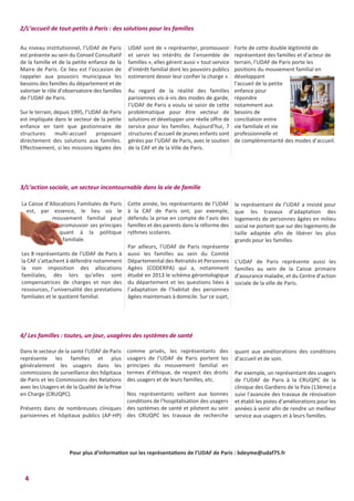 4
Au niveau institutionnel, l’UDAF de Paris
est présente au sein du Conseil Consultatif
de la famille et de la petite enfance de la
Maire de Paris. Ce lieu est l’occasion de
rappeler aux pouvoirs municipaux les
besoins des familles du département et de
valoriser le rôle d’observatoire des familles
de l’UDAF de Paris.
Sur le terrain, depuis 1995, l’UDAF de Paris
est impliquée dans le secteur de la petite
enfance en tant que gestionnaire de
structures multi-accueil proposant
directement des solutions aux familles.
Effectivement, si les missions légales des
Forte de cette double légitimité de
représentant des familles et d’acteur de
terrain, l’UDAF de Paris porte les
positions du mouvement familial en
développant
l’accueil de la petite
enfance pour
répondre
notamment aux
besoins de
conciliation entre
vie familiale et vie
professionnelle et
de complémentarité des modes d’accueil.
UDAF sont de « représenter, promouvoir
et servir les intérêts de l’ensemble de
familles », elles gèrent aussi « tout service
d’intérêt familial dont les pouvoirs publics
estimeront devoir leur confier la charge ».
Au regard de la réalité des familles
parisiennes vis-à-vis des modes de garde,
l’UDAF de Paris a voulu se saisir de cette
problématique pour être vecteur de
solutions et développer une réelle offre de
service pour les familles. Aujourd’hui, 7
structures d’accueil de jeunes enfants sont
gérées par l’UDAF de Paris, avec le soutien
de la CAF et de la Ville de Paris.
2/L’accueil de tout-petits à Paris : des solutions pour les familles
La Caisse d’Allocations Familiales de Paris
est, par essence, le lieu où le
mouvement familial peut
promouvoir ses principes
quant à la politique
familiale.
Les 8 représentants de l’UDAF de Paris à
la CAF s’attachent à défendre notamment
la non imposition des allocations
familiales, dès lors qu’elles sont
compensatrices de charges et non des
ressources, l’universalité des prestations
familiales et le quotient familial.
le représentant de l’UDAF a insisté pour
que les travaux d’adaptation des
logements de personnes âgées en milieu
social ne portent que sur des logements de
taille adaptée afin de libérer les plus
grands pour les familles.
L’UDAF de Paris représente aussi les
familles au sein de la Caisse primaire
d’assurance maladie, et du Centre d’action
sociale de la ville de Paris.
Cette année, les représentants de l’UDAF
à la CAF de Paris ont, par exemple,
défendu la prise en compte de l’avis des
familles et des parents dans la réforme des
rythmes scolaires.
Par ailleurs, l’UDAF de Paris représente
aussi les familles au sein du Comité
Départemental des Retraités et Personnes
Agées (CODERPA) qui a, notamment
étudié en 2013 le schéma gérontologique
du département et les questions liées à
l’adaptation de l’habitat des personnes
âgées maintenues à domicile. Sur ce sujet,
3/L’action sociale, un secteur incontournable dans la vie de famille
Dans le secteur de la santé l’UDAF de Paris
représente les familles et plus
généralement les usagers dans les
commissions de surveillance des hôpitaux
de Paris et les Commissions des Relations
avec les Usagers et de la Qualité de la Prise
en Charge (CRUQPC).
Présents dans de nombreuses cliniques
parisiennes et hôpitaux publics (AP-HP)
quant aux améliorations des conditions
d’accueil et de soin.
Par exemple, un représentant des usagers
de l’UDAF de Paris à la CRUQPC de la
clinique des Gardiens de la Paix (13ème) a
suivi l’avancée des travaux de rénovation
et établi les pistes d’améliorations pour les
années à venir afin de rendre un meilleur
service aux usagers et à leurs familles.
comme privés, les représentants des
usagers de l’UDAF de Paris portent les
principes du mouvement familial en
termes d’éthique, de respect des droits
des usagers et de leurs familles, etc.
Nos représentants veillent aux bonnes
conditions de l’hospitalisation des usagers
des systèmes de santé et pilotent au sein
des CRUQPC les travaux de recherche
4/ Les familles : toutes, un jour, usagères des systèmes de santé
Pour plus d’information sur les représentations de l’UDAF de Paris : bdeyme@udaf75.fr
 