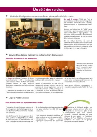 5
Du côté des services
l Matinée d’intégration nouveaux salariés et nouvels administrateurs
Le jeudi 9 janvier l’UDAF de Paris a
organisé sa seconde session d’intégration
des nouveaux acteurs de l’UDAF : salariés,
administrateurs et représentants fami-
liaux.
Animée par le directeur de l’UDAF, cette
rencontre a permis aux participants de
découvrir l’UDAF de façon globale : ses
missions institutionnelles, ses différents
services professionnels et ses activités
bénévoles et militantes
En ce début d’année, ce sont 2
administratrices et 11 salariées de l’UDAF
de Paris tous services confondus qui ont
participé à cette rencontre conviviale riche
en échanges et en apprentissages.
l Service Mandataire Judiciaire à la Protection des Majeurs
de ne rien révéler ou utiliser de ce qui sera
porté à ma connaissance à l’occasion de
l’exercice du mandat judiciaire. »
Nous tenons à féliciter à nouveau les 17
mandataires judiciaires de l’UDAF de Paris.
Le 6 mars au tribunal d’instance du 9ème
arrondissement, 17 mandataires
judiciaires de l’UDAF de Paris ont prêté
serment devant le juge, exercice
dorénavant obligatoire pour exercer leurs
fonctions.
La prestation de serment est en effet, avec
l’obtention de leur diplôme, un événement
incontournable dans la vie du mandataire
judiciaire à la protection des majeurs.
Durant la cérémonie, ils ont juré de
respecter le serment suivant : « Je jure et
promets de bien et loyalement exercer le
mandat qui m’est confié par le juge et
d’observer, en tout, les devoirs que mes
fonctions m’imposent. Je jure également
Mériadec Rivière, Président
de l’UDAF de Paris entouré
des 17 mandataires ayant
prêté serment devant le
magistrat de l’arrondisse-
ment
Prestation de serment de nos mandataires
l Le pôle Petite Enfance
Point d’avancement sur le projet mécénat Necker
L’opération de mécénat pour soutenir le
déménagement de la halte-garderie au
sein de l’hôpital Necker enfants malades
suit son cours…
Afin de financer le déménagement de la
halte-garderie de l’hôpital Necker, l’UDAF
de Paris avait lancé en début d’année une
vaste campagne de mécénat en direction
de fondations d’entreprises, de mutuelles,
etc. pour récolter les 460 000 euros
nécessaires.
Cette somme va permettre d’intégrer la
halte-garderie au sein du nouveau pôle
mère/enfants, l’espace Laennec
regroupant l’ensemble des spécialités
pédiatrie de l'hôpital Necker. Les
locaux actuels sont en effet très
éloignés de ce nouveau pôle et ne
correspondent plus aux normes
actuelles. Plusieurs mécènes ont déjà
répondu à notre appel : la Fondation
Hôpitaux de Paris - Hôpitaux de France, la
Fondation de France et le groupe
mutualiste Malakoff Médéric.
 