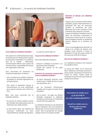 6
A qui s’adresse la médiation familiale ?
Elle concerne le conflit familial dans toutes
ses dimensions et s’adresse donc à toutes
les personnes confrontées à un conflit au
sein de la famille : désaccords,
communication difficile voire rupture de
communication, impossibilité de trouver
une organisation commune…
Sont concernées les personnes en
situation de séparation ou divorce :
- Soit, en amont pour clarifier la décision
et préparer la nouvelle organisation en
tant que parents,
- Soit, après la séparation lorsque la
communication est trop conflictuelle
pour pouvoir se parler sans l’aide d’un
tiers.
Mais, sont aussi concernés par la
médiation familiale :
- les parents et enfants adultes comme
par exemple des grands-parents qui ne
voient plus leurs petits enfants,
- ou des fratries dans une situation de
succession conflictuelle ou dans
l’impossibilité de prendre des décisions
au sujet d’un parent âgé, etc.
A quoi sert la médiation familiale ?
Elle a deux objectifs principaux :
- renouer le dialogue et parvenir à un
apaisement dans la relation
- trouver des accords sur les sujets
conflictuels.
Comment les personnes peuvent-elles
venir en médiation familiale ?
- de façon spontanée (internet, amis,
rendez-vous à l’UDAF de Paris ou dans
une association, etc.),
- par les entretiens d’information
impulsés par les juges en amont d’une
procédure,
- par la justice : les juges aux affaires
familiales proposent la médiation
familiale aux personnes et l’ordonnent
ensuite dans leur jugement.
La médiation familiale est une démarche
libre et volontaire, elle n’est possible et
efficace que si l’on est résolu à entamer ce
travail dans la perspective de changer
quelque chose à la situation actuelle.
Comment se déroule une médiation
familiale ?
Toujours par un entretien d’information
préalable, gratuit (éventuellement en
individuel) afin que les personnes
vérifient la pertinence de cette
démarche face à leur situation et leur
motivation pour démarrer ce travail.
Lorsque la médiation familiale se met en
place, les personnes concernées se
rencontrent, environ tous les 15 jours,
avec le médiateur familial. Le nombre de
séances dépend de la situation de
chacun.
C’est un accompagnement ponctuel. La
durée et le nombre de séances sont
variables d’une situation à l’autre et
dépendent à la fois des sujets à traiter et
du niveau du conflit de la relation.
Qui sont les médiateurs familiaux ?
Les médiateurs familiaux sont titulaires
d’un diplôme d’Etat.
Le service de l’UDAF 75 est animé par
deux médiatrices familiales présentes à
temps partiel, permettant l’ouverture du
service les lundis, mardis, jeudis et
vendredis en journée ainsi que toutes les
soirées de la semaine.
l A découvrir .... le service de médiation familiale
Informations et rendez-vous :
au 01 48 74 80 74
par mail à mediation@udaf75.fr
Accueil sur rendez-vous au :
28 place Saint Georges
75009 Paris
 