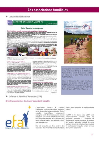 7
Les associations familiales
l La Famille du cheminot
Le magazine trimestriel (n° 574 des mois
mars, avril, mai 2014) de la Fédération
Nationale de La Famille du Cheminot a publié
un article sur le pôle Petite Enfance de
l’UDAF de Paris.
Vous y découvrez les sept structures
d’accueil de jeunes enfants gérées par
l’UDAF de Paris et ses équipes. Pour lire cet
article rendez-vous sur le site de l’UDAF de
Paris rubrique «UDAF Info». Cliquez ici
l Enfance et Famille d’Adoption (EFA)
Grande enquête EFA - Le devenir des enfants adoptés
L’association Enfance & Famille
d’adoption a lancé une grande enquête
sur le devenir des enfants adoptés. Cette
enquête scientifique, totalement
anonyme, sur le devenir des jeunes ayant
vécu dans une famille adoptive concerne
tous les jeunes adoptés de 15 à 30 ans, et
leurs frères et sœurs non adoptés, ainsi
que leurs parents.
Elle est conduite par deux centres de
recherche des universités Montpellier 1 et
Paris 8, avec le soutien de la région Ile de
France.
L’UNAF et le réseau des UDAF sont
particulièrement investis dans les
questions relatives à l’adoption et
soucieux de mieux connaître le devenir
des enfants adoptés. L’UDAF de Paris
soutient ainsi cette initiative. Les résultats
et analyses de l’enquête seront connus
dès l’année prochaine.
 