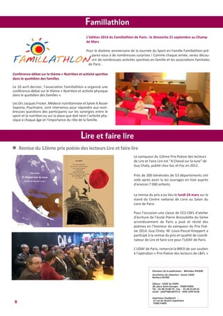 L’édition 2014 du Famillathlon de Paris : le dimanche 21 septembre au Champ
de Mars
Pour le dixième anniversaire de la Journée du Sport en Famille Famillathlon pré-
parez-vous à de nombreuses surprises ! Comme chaque année, venez décou-
vrir de nombreuses activités sportives en famille et les associations familiales
de Paris .
8
Lire et faire lire
Famillathlon
Conférence-débat sur le thème « Nutrition et activité sportive
dans le quotidien des familles
Le 10 avril dernier, l’association Famillathlon a organisé une
conférence-débat sur le thème « Nutrition et activité physique
dans le quotidien des familles ».
Les Drs Jacques Fricker, Médecin nutritionniste et Sylvie A.Rouer
Saporta, Psychiatre, sont intervenus pour répondre aux nom-
breuses questions des participants sur les synergies entre le
sport et la nutrition ou sur la place que doit tenir l’activité phy-
sique à chaque âge et l’importance du rôle de la famille.
Le vainqueur du 12ème Prix Poésie des lecteurs
de Lire et Faire Lire est "A Cheval sur la lune" de
Guy Chaty, publié chez Soc et Foc en 2012.
Près de 300 bénévoles de 53 départements ont
voté après avoir lu les ouvrages en liste auprès
d’environ 7 000 enfants.
La remise du prix a eu lieu le lundi 24 mars sur le
stand du Centre national de Livre au Salon du
Livre de Paris.
Pour l’occasion une classe de CE2-CM1 d’atelier
d’écriture de l’école Pierre Brossolette du 5ème
arrondissement de Paris a joué et récité des
poèmes en l’honneur du vainqueur du Prix Poé-
sie 2014, Guy Chaty. M. Louis-Pascal Kneppert a
participé à la remise du prix en qualité de coordi-
nateur de Lire et faire Lire pour l’UDAF de Paris.
L’UDAF de Paris, remercie la BRED de son soutien
à l’opération « Prix Poésie des lecteurs de L&FL »
l Remise du 12ème prix poésie des lecteurs Lire et faire lire
Directeur de la publication : Mériadec RIVIERE
Secrétaires de rédaction : Xavier CARO
Barbara DEYME
Editeur : UDAF de PARIS
28, place Saint-Georges - 75009 PARIS
Tél. : 01.48.74.80.74 - Fax : 01.44.53.49.32
email : udaf75@udaf75.fr - ISSN 1243-9118
Imprimeur Dupliprint :
12 rue du Quatre septembre
75002 PARIS
 
