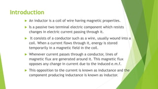 Introduction
 An inductor is a coil of wire having magnetic properties.
 Is a passive two terminal electric component which resists
changes in electric current passing through it.
 It consists of a conductor such as a wire, usually wound into a
coil. When a current flows through it, energy is stored
temporarily in a magnetic field in the coil.
 Whenever current passes through a conductor, lines of
magnetic flux are generated around it. This magnetic flux
opposes any change in current due to the induced e.m.f.
 This opposition to the current is known as inductance and the
component producing inductance is known as inductor.
 
