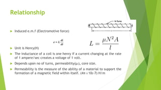 Relationship
 Induced e.m.f (Electromotive force)
 Unit is Henry(H)
 The inductance of a coil is one henry if a current changing at the rate
of 1 ampere/sec creates a voltage of 1 volt.
 Depends upon no of turns, permeability(µo), core size.
 Permeability is the measure of the ability of a material to support the
formation of a magnetic field within itself. (4π X 10E-7) H/m
 