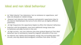 Ideal and non ideal behaviour
 An "ideal inductor" has inductance, but no resistance or capacitance, and
does not dissipate or radiate energy.
 However real inductors have resistance and parasitic capacitance (due to
the electric field between the turns of wire which are at slightly different
potentials).
 At high frequencies the capacitance begins to affect the inductor's behaviour.
 Inductors with ferromagnetic cores have additional energy losses due
to hysteresis and eddy currents in the core
 At high currents, iron core inductors also show gradual departure from ideal
behaviour due to nonlinearity caused by magnetic saturation of the core.
 An inductor may radiate electromagnetic energy into surrounding space and
circuits, and may absorb electromagnetic emissions from other circuits.
 