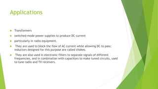 Applications
 Transformers
 switched-mode power supplies to produce DC current
 particularly in radio equipment.
 They are used to block the flow of AC current while allowing DC to pass;
inductors designed for this purpose are called chokes.
 They are also used in electronic filters to separate signals of different
frequencies, and in combination with capacitors to make tuned circuits, used
to tune radio and TV receivers.
 