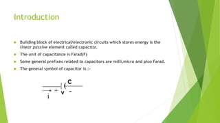 Introduction
 Building block of electrical/electronic circuits which stores energy is the
linear passive element called capacitor.
 The unit of capacitance is Farad(F)
 Some general prefixes related to capacitors are milli,micro and pico Farad.
 The general symbol of capacitor is :-
 