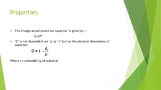 Properties
 The charge accumulated on capacitor is given by :-
Q=CV
 ‘C’ is not dependent on ‘q’ or ‘v’ but on the physical dimensions of
capacitor.
Where ε= permittivity of material
 