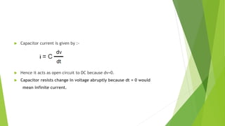  Capacitor current is given by :-
 Hence it acts as open circuit to DC because dv=0.
 Capacitor resists change in voltage abruptly because dt = 0 would
mean infinite current.
 