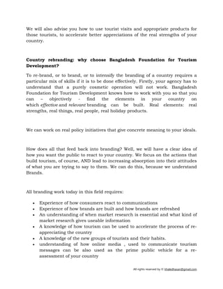 All rights reserved by © khaledhasan@gmail.com
We will also advise you how to use tourist visits and appropriate products for
those tourists, to accelerate better appreciations of the real strengths of your
country.
Country rebranding: why choose Bangladesh Foundation for Tourism
Development?
To re-brand, or to brand, or to intensify the branding of a country requires a
particular mix of skills if it is to be done effectively. Firstly, your agency has to
understand that a purely cosmetic operation will not work. Bangladesh
Foundation for Tourism Development knows how to work with you so that you
can – objectively - find the elements in your country on
which effective and relevant branding can be built. Real elements: real
strengths, real things, real people, real holiday products.
We can work on real policy initiatives that give concrete meaning to your ideals.
How does all that feed back into branding? Well, we will have a clear idea of
how you want the public to react to your country. We focus on the actions that
build tourism, of course, AND lead to increasing absorption into their attitudes
of what you are trying to say to them. We can do this, because we understand
Brands.
All branding work today in this field requires:
• Experience of how consumers react to communications
• Experience of how brands are built and how brands are refreshed
• An understanding of when market research is essential and what kind of
market research gives useable information
• A knowledge of how tourism can be used to accelerate the process of re-
appreciating the country
• A knowledge of the new groups of tourists and their habits.
• understanding of how online media , used to communicate tourism
messages can be also used as the prime public vehicle for a re-
assessment of your country
 