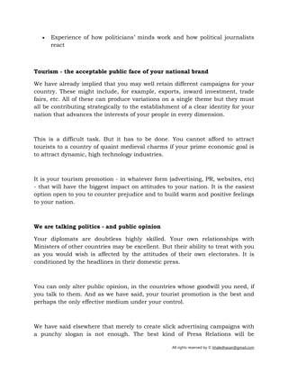 All rights reserved by © khaledhasan@gmail.com
• Experience of how politicians’ minds work and how political journalists
react
Tourism - the acceptable public face of your national brand
We have already implied that you may well retain different campaigns for your
country. These might include, for example, exports, inward investment, trade
fairs, etc. All of these can produce variations on a single theme but they must
all be contributing strategically to the establishment of a clear identity for your
nation that advances the interests of your people in every dimension.
This is a difficult task. But it has to be done. You cannot afford to attract
tourists to a country of quaint medieval charms if your prime economic goal is
to attract dynamic, high technology industries.
It is your tourism promotion - in whatever form (advertising, PR, websites, etc)
- that will have the biggest impact on attitudes to your nation. It is the easiest
option open to you to counter prejudice and to build warm and positive feelings
to your nation.
We are talking politics - and public opinion
Your diplomats are doubtless highly skilled. Your own relationships with
Ministers of other countries may be excellent. But their ability to treat with you
as you would wish is affected by the attitudes of their own electorates. It is
conditioned by the headlines in their domestic press.
You can only alter public opinion, in the countries whose goodwill you need, if
you talk to them. And as we have said, your tourist promotion is the best and
perhaps the only effective medium under your control.
We have said elsewhere that merely to create slick advertising campaigns with
a punchy slogan is not enough. The best kind of Press Relations will be
 