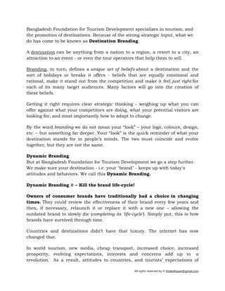 All rights reserved by © khaledhasan@gmail.com
Bangladesh Foundation for Tourism Development specializes in tourism, and
the promotion of destinations. Because of the strong strategic input, what we
do has come to be known as Destination Branding.
A destination can be anything from a nation to a region, a resort to a city, an
attraction to an event - or even the tour operators that help them to sell.
Branding, in turn, defines a unique set of beliefs about a destination and the
sort of holidays or breaks it offers - beliefs that are equally emotional and
rational, make it stand out from the competition and make it feel just right for
each of its many target audiences. Many factors will go into the creation of
these beliefs.
Getting it right requires clear strategic thinking - weighing up what you can
offer against what your competitors are doing, what your potential visitors are
looking for, and most importantly how to adapt to change.
By the word branding we do not mean your “look” – your logo, colours, design,
etc. – but something far deeper. Your “look” is the quick reminder of what your
destination stands for in people’s minds. The two must coincide and evolve
together, but they are not the same.
Dynamic Branding
But at Bangladesh Foundation for Tourism Development we go a step further.
We make sure your destination - i.e. your "brand" - keeps up with today's
attitudes and behaviors. We call this Dynamic Branding.
Dynamic Branding ® – Kill the brand life-cycle!
Owners of consumer brands have traditionally had a choice in changing
times. They could review the effectiveness of their brand every few years and
then, if necessary, relaunch it or replace it with a new one – allowing the
outdated brand to slowly die (completing its 'life-cycle'). Simply put, this is how
brands have survived through time.
Countries and destinations didn’t have that luxury. The internet has now
changed that.
In world tourism, new media, cheap transport, increased choice, increased
prosperity, evolving expectations, interests and concerns add up to a
revolution. As a result, attitudes to countries, and tourists’ expectations of
 