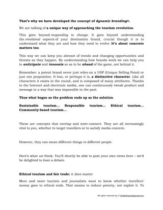 All rights reserved by © khaledhasan@gmail.com
That’s why we have developed the concept of dynamic branding®.
We are talking of a unique way of approaching the tourism revolution.
This goes beyond responding to change. It goes beyond understanding
the emotional aspects of your destination brand, crucial though it is to
understand what they are and how they need to evolve. It’s about concrete
matters too.
This way we can keep you abreast of trends and changing opportunities and
threats as they happen. By understanding how brands work we can help you
to anticipate and innovate so as to be ahead of the game, not behind it.
Remember: a potent brand never just relies on a USP (Unique Selling Point) or
just one proposition. It has, or perhaps it is, a distinctive character. Like all
characters it exists in the round, and is composed of many attributes. Thanks
to the Internet and electronic media, one can continuously tweak product and
message in a way that was impossible in the past.
Thus what began as the problem ends up as the solution.
Sustainable tourism… Responsible tourism… Ethical tourism…
Community-based tourism…
These are concepts that overlap and inter-connect. They are all increasingly
vital to you, whether to target travellers or to satisfy media concern.
However, they can mean different things to different people.
Here’s what we think. You’ll shortly be able to post your own views here – we’d
be delighted to host a debate.
Ethical tourism and fair trade: it does matter
More and more tourists and journalists want to know whether travellers’
money goes to ethical ends. That means to reduce poverty, not exploit it. To
 