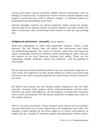 All rights reserved by © khaledhasan@gmail.com
sustain and restore natural resources, wildlife, historic monuments, and not
damage or exhaust them. It means that tourist revenues should empower local
people to retain their way of life or embrace change - or whatever mixture of
preservation and development suits them.
Actively managed, tourism can spread prosperity widely among the people,
redress some of the adverse impact of tourism ‘ghettos’ and help cushion the
effect of local price rises. Community-based tourism is only one way of doing
this.
Enlightened self-interest - and profit can go together
Profit and exploitation or ethics and responsible tourism? That’s a false
dilemma. The Hat Factory does not believe that self-interest and ethics
are automatically opposed. The choice is between short-term and long-term
vision. Sustainable tourism by definition means protecting the assets that you
will depend on for your long-term interests and profits. Those are the
landscapes, wildlife, buildings, culture and traditions – and the goodwill of
local people.
We can help you develop profitable products that are sustainable, long-term, in
every sense. Our experience in other sectors allows us to talk to you about how
tourism can be used to spread prosperity into many sectors of your economy, if
you wish.
We believe that tourism can and should sustain employment and the wider
economy - farming, crafts, exports, shops, inward investment, and lots more.
Tourism can assist self-sufficiency, the development of small-scale enterprise
and a culture of enterprise. The Hat factory would love to explore your ideas on
this subject with you.
There is not even necessarily a choice between mass tourism and eco-tourism,
because often both can co-exist. Indeed they can complement each other. For
example, a good solution for the forest might be to reserve and preserve its
fragile sites for a handful of carefully targeted and appropriate visitors while a
 