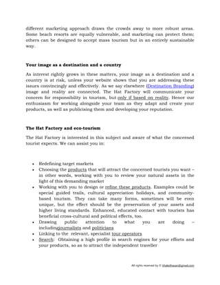 All rights reserved by © khaledhasan@gmail.com
different marketing approach draws the crowds away to more robust areas.
Some beach resorts are equally vulnerable, and marketing can protect them;
others can be designed to accept mass tourism but in an entirely sustainable
way.
Your image as a destination and a country
As interest rightly grows in these matters, your image as a destination and a
country is at risk, unless your website shows that you are addressing these
issues convincingly and effectively. As we say elsewhere (Destination Branding)
image and reality are connected. The Hat Factory will communicate your
concern for responsibility in tourism, but only if based on reality. Hence our
enthusiasm for working alongside your team as they adapt and create your
products, as well as publicising them and developing your reputation.
The Hat Factory and eco-tourism
The Hat Factory is interested in this subject and aware of what the concerned
tourist expects. We can assist you in:
• Redefining target markets
• Choosing the products that will attract the concerned tourists you want –
in other words, working with you to review your natural assets in the
light of this demanding market
• Working with you to design or refine these products. Examples could be
special guided trails, cultural appreciation holidays, and community-
based tourism. They can take many forms, sometimes will be even
unique, but the effect should be the preservation of your assets and
higher living standards. Enhanced, educated contact with tourists has
beneficial cross-cultural and political effects, too.
• Drawing public attention to what you are doing –
includingjournalists and politicians
• Linking to the relevant, specialist tour operators
• Search: Obtaining a high profile in search engines for your efforts and
your products, so as to attract the independent traveller
 