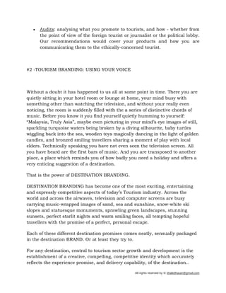 All rights reserved by © khaledhasan@gmail.com
• Audits: analysing what you promote to tourists, and how - whether from
the point of view of the foreign tourist or journalist or the political lobby.
Our recommendations would cover your products and how you are
communicating them to the ethically-concerned tourist.
#2 ­TOURISM BRANDING: USING YOUR VOICE
Without a doubt it has happened to us all at some point in time. There you are
quietly sitting in your hotel room or lounge at home, your mind busy with
something other than watching the television, and without your really even
noticing, the room is suddenly filled with the a series of distinctive chords of
music. Before you know it you find yourself quietly humming to yourself:
“Malaysia, Truly Asia”, maybe even picturing in your mind’s eye images of still,
sparkling turquoise waters being broken by a diving silhouette, baby turtles
wiggling back into the sea, wooden toys magically dancing in the light of golden
candles, and bronzed smiling travellers sharing a moment of play with local
elders. Technically speaking you have not even seen the television screen. All
you have heard are the first bars of music. And you are transposed to another
place, a place which reminds you of how badly you need a holiday and offers a
very enticing suggestion of a destination.
That is the power of DESTINATION BRANDING.
DESTINATION BRANDING has become one of the most exciting, entertaining
and expressly competitive aspects of today’s Tourism industry. Across the
world and across the airwaves, television and computer screens are busy
carrying music­wrapped images of sand, sea and sunshine, snow­white ski
slopes and statuesque monuments, sprawling green landscapes, stunning
sunsets, perfect starlit nights and warm smiling faces, all tempting hopeful
travellers with the promise of a perfect, personal escape.
Each of these different destination promises comes neatly, sensually packaged
in the destination BRAND. Or at least they try to.
For any destination, central to tourism sector growth and development is the
establishment of a creative, compelling, competitive identity which accurately
reflects the experience promise, and delivery capability, of the destination..
 
