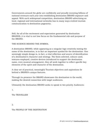 All rights reserved by © khaledhasan@gmail.com
Governments around the globe are confidently and proudly investing billions of
national revenues each year into establishing destination BRAND exposure and
appeal. With such widespread competition, destination BRAND advertising on
local, regional and international networks has in many ways evolved tourism
communication to destination pageantry.
Still, for all of the excitement and expectation generated by destination
BRANDS, it is vital to not lose focus on the fundamental role and purpose of
the BRAND.
THE SCIENCE BEHIND THE SYMBOL
A destination BRAND, while appearing as a singular logo creatively stating the
name of the destination, is in fact an important symbol for the destination. One
seemingly simple design is, in fact, a vital reflection and source of identification
of a destination’s character and strategy. The fonts selected, colours used,
textures employed, creative devices introduced to support the destination
name, even musical arrangement, they all work together to reflect specific key
elements of the spirit and character of the destination.
A clear set of practical, meaningful Tourism objectives and aspirations lie
behind a BRAND’s unique features.
Through its presence the BRAND showcases the destination to the world,
making the desired connection with target audiences.
Ultimately the destination BRAND seeks to speak to two priority Audiences:
1.
The TRAVELLER
2.
The PEOPLE OF THE DESTINATION
 