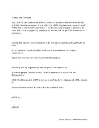 All rights reserved by © khaledhasan@gmail.com
Firstly, the Traveller.
For Tourists the Destination BRAND acts as a source of identification of not
only the destination name, it is a reflection of the destination’s character and
PROMISE of the traveler experience – the beauty and intrigue of places to be
seen, the cultural pageantry of people to be met, the range of local activity to
become a
part of, the spirit of the destination to be felt. The destination BRAND acts as
both
an invitation to the destination, and an encapsulation of the unique
experiences
which the tourism can come ‘touch’ for themselves.
Secondly and as importantly, the People of the Destination.
For these people the destination BRAND represents a symbol of the
destination’s
DNA. The Destination BRAND acts as a unifying force, aligning all of the people
of
the destination behind all that it has to celebrate in its:
o Culture
o Spirit
 