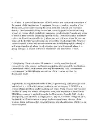 All rights reserved by © khaledhasan@gmail.com
•
V – Vision : a powerful destination BRAND reflects the spirit and aspirations of
the people of the destination. It expresses the energy and personality of the
destination, proactively shaping its social, cultural, natural and economic
destiny. Destinations defining themselves purely by growth should naturally
project an energy which confidently expresses the destination’s goals and sense
of belief in their dreams becoming a proud reality. Destinations rich in history,
culture and tradition can effectively showcase and celebrate these features as
pillars of the BRAND’s positioning and personality which inspire the future of
the destination. Ultimately the destination BRAND should project a clarity of
self­understanding of where the destination has come from and where it is
going, acting as a source of traveler excitement and motivation to visit.
•
O­Originality: The destination BRAND must clearly, confidently and
competitively tell a unique, authentic, compelling story about the destination.
Creativity is critical. But beware creativity for creativity sake. The creative
expression of the BRAND acts as a mirror of the creative spirit of the
destination itself.
Importantly, having established the BRAND’s positioning, core messages and
look & feel, it is critical to ensure consistency of messaging. A BRAND is s
symbol of identification, understanding and trust. While creative expression of
the BRAND may and should change over time, it is important to ensure that
BRAND governance is applied towards the Destination Brand’s DNA – ie. its
iconography, look and feel, strategic pillars, pay­off. Constant change of, or to,
the BRAND’s DNA can result in target audience confusion, distrust of the
promise being put forward in communication, and abandonment of interest in
the destination.
•
 