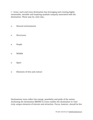 All rights reserved by © khaledhasan@gmail.com
I – Icons: each and every destination has leveraging and creating highly
memorable, ownable and inspiring symbols uniquely associated with the
destination. These may be, inter alia,:
o Natural environments
o Structures
o People
o Wildlife
o Sport
o Elements of Arts and culture
Destinations icons reflect the energy, possibility and pride of the nation.
Anchoring the destination BRAND in icons enables the destination to ‘own’
truly unique elements of interest and attraction. Focus, however, should be few
 