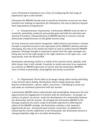All rights reserved by © khaledhasan@gmail.com
icons. Destination branding is not a form of cataloguing the full range of
experiences open to the traveler.
Ultimately the BRAND should seek to extend an invitation to not just see what
travellers are wishing to experience for themselves, but also to discover beyond
their expectations of experiences.
• C – Competitiveness: Importantly, a destination BRAND must be able to
creatively, powerfully, positively and quickly grab and hold the attention and
interest of travelers. Competitiveness of BRAND identity is critical to overall
destination competitiveness on the global tourism map.
To truly stand out and achieve recognition, differentiation and interest, creative
thought is required not just in the expression of the BRAND’s identity and core
messaging, but also in the media mix which is used to achieve desired BRAND
exposure. Strategic thought is required to ensure that the right messages are
being sent out to the right people in the right mediums at the right time…and
importantly, with the desired ROI.
Destination advertising clutter is a reality of the tourism sector, globally, with
little chance that it will subside. Creativity in media execution is as important
as creativity in BRAND expression to ensure that the destination BRAND’s
voice is heard as powerfully, meaningfully and purely as possible.
• E – Experiential: Travel today is no longer simply about seeing and doing,
it has become about feeling. Destinations which simply showcase static
features of destination – places, sights, structures – risk failing to reach out
and make an emotional connection with the traveler.
A destination BRAND which authentically and meaningfully showcases the rich
opportunities for engagement of travelers with the destination – its people, its
culture, its places, its nature ­seeds the development of a relationship between
the destination and the traveler. By bringing the destination BRAND to life
through emphasis of a select scope of desirable experiences reflecting the
pillars of the BRAND strategy, the destination unlocks a rich, powerful
opportunity for pre­, during and post­traveler connection. In addition to
enhancing the traveler experience to the destination, the destination secures a
strong competitive edge vis a vis other destinations,
 