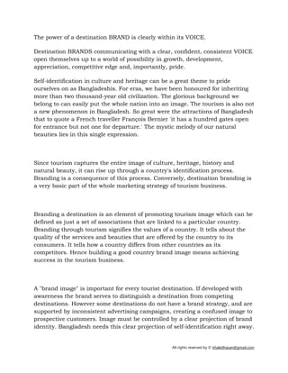 All rights reserved by © khaledhasan@gmail.com
The power of a destination BRAND is clearly within its VOICE.
Destination BRANDS communicating with a clear, confident, consistent VOICE
open themselves up to a world of possibility in growth, development,
appreciation, competitive edge and, importantly, pride.
Self-identification in culture and heritage can be a great theme to pride
ourselves on as Bangladeshis. For eras, we have been honoured for inheriting
more than two thousand-year old civilization. The glorious background we
belong to can easily put the whole nation into an image. The tourism is also not
a new phenomenon in Bangladesh. So great were the attractions of Bangladesh
that to quote a French traveller François Bernier 'it has a hundred gates open
for entrance but not one for departure.' The mystic melody of our natural
beauties lies in this single expression.
Since tourism captures the entire image of culture, heritage, history and
natural beauty, it can rise up through a country's identification process.
Branding is a consequence of this process. Conversely, destination branding is
a very basic part of the whole marketing strategy of tourism business.
Branding a destination is an element of promoting tourism image which can be
defined as just a set of associations that are linked to a particular country.
Branding through tourism signifies the values of a country. It tells about the
quality of the services and beauties that are offered by the country to its
consumers. It tells how a country differs from other countries as its
competitors. Hence building a good country brand image means achieving
success in the tourism business.
A "brand image" is important for every tourist destination. If developed with
awareness the brand serves to distinguish a destination from competing
destinations. However some destinations do not have a brand strategy, and are
supported by inconsistent advertising campaigns, creating a confused image to
prospective customers. Image must be controlled by a clear projection of brand
identity. Bangladesh needs this clear projection of self-identification right away.
 