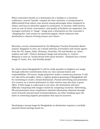 All rights reserved by © khaledhasan@gmail.com
When consumers decide on a destination for a holiday or a business
conference, several "brands" compete for their attention. A strong brand is
differentiated from others, has several strong advantages when compared to
others, and has an attractive appeal to consumers. In tourism, while factors
such as cost of travel, convenience, and quality of facilities are important, the
strongest motivator is "image". Image puts a destination on the consumer's
"shopping list" and creates an emotional appeal, which enhances that
destination's chances of being chosen over others.
Recently a survey commissioned by the Malaysian Tourism Promotion Board
reports: Singapore is seen, by a broad selection of travellers and tourist agents
from the US, Japan, India, Germany, Australia, UK and Sweden as "clean,
modern and safe". China's dominant image and attraction is "culture".
Malaysia is seen as "multicultural with many beaches". Thailand has a brand
image of "exotic, fun, and friendly people".
So, what's about Bangladesh? It will be really possible to heighten our image
through collective contributions from our own national duties and
responsibilities. Of course, image projection needs a continuous process. It will
not take birth overnight; rather a vigilant gradual grooming of Bangladesh will
be correlating to create a brand destination. Formal advertising and promotion
of a country as a tourist destination in other nations may also have a great
effect. If that image is unfocused or not clear, the destination will have
difficulty competing with images created by competing countries. Advertising,
PR and promotion must complement informal information obtained through
word of mouth and personal recommendations, by either building upon the
latter or correcting negative perceptions that may be incorrect.
Developing a strong image for Bangladesh as destination requires a carefully
planned brand strategy based on:
 