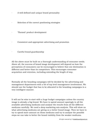 All rights reserved by © khaledhasan@gmail.com
· A well defined and unique brand personality
· Selection of the correct positioning strategies
· 'Themed' product development
· Consistent and appropriate advertising and promotion
· Careful brand guardianship
All the above must be built on a thorough understanding of consumer needs.
Above all, the success of brand image development will depend on how the
perceptions of consumers can be encouraged to believe that one destination is
different and better than its competitors. This encourages consumer
acquisition and retention, including extending the length of stay.
Normally all the branding campaigns will be decided by the advertising and
management departments with a bit of top level management involvement. We
should use the budget that has to be allocated to the branding campaigns in a
very intelligent manner.
It will not be wise to start with a huge budget campaigns unless the country
image is already a big brand. We have to spend amount sparingly in all the
available advertising mediums and analyze the results from all the different
mediums carefully. We need a deep marketing mix analysis. This will show us
what advertising mediums are giving us a better brand image. Then we have to
try to spend more amount on those mediums and try to analyze the possible
steps we can take to better the brand visibility from the weaker mediums.
 