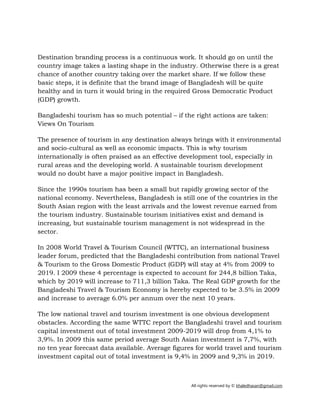 All rights reserved by © khaledhasan@gmail.com
Destination branding process is a continuous work. It should go on until the
country image takes a lasting shape in the industry. Otherwise there is a great
chance of another country taking over the market share. If we follow these
basic steps, it is definite that the brand image of Bangladesh will be quite
healthy and in turn it would bring in the required Gross Democratic Product
(GDP) growth.
Bangladeshi tourism has so much potential – if the right actions are taken:
Views On Tourism
The presence of tourism in any destination always brings with it environmental
and socio-cultural as well as economic impacts. This is why tourism
internationally is often praised as an effective development tool, especially in
rural areas and the developing world. A sustainable tourism development
would no doubt have a major positive impact in Bangladesh.
Since the 1990s tourism has been a small but rapidly growing sector of the
national economy. Nevertheless, Bangladesh is still one of the countries in the
South Asian region with the least arrivals and the lowest revenue earned from
the tourism industry. Sustainable tourism initiatives exist and demand is
increasing, but sustainable tourism management is not widespread in the
sector.
In 2008 World Travel & Tourism Council (WTTC), an international business
leader forum, predicted that the Bangladeshi contribution from national Travel
& Tourism to the Gross Domestic Product (GDP) will stay at 4% from 2009 to
2019. I 2009 these 4 percentage is expected to account for 244,8 billion Taka,
which by 2019 will increase to 711,3 billion Taka. The Real GDP growth for the
Bangladeshi Travel & Tourism Economy is hereby expected to be 3.5% in 2009
and increase to average 6.0% per annum over the next 10 years.
The low national travel and tourism investment is one obvious development
obstacles. According the same WTTC report the Bangladeshi travel and tourism
capital investment out of total investment 2009-2019 will drop from 4,1% to
3,9%. In 2009 this same period average South Asian investment is 7,7%, with
no ten year forecast data available. Average figures for world travel and tourism
investment capital out of total investment is 9,4% in 2009 and 9,3% in 2019.
 
