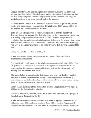 All rights reserved by © khaledhasan@gmail.com
Despite poor forecasts and multiple sector obstacles, several international
players have highlighted Bangladesh as a desired tourism destination during
the last couple of years. In terms of positive national tourism branding this
kind of publicity is not even possible to buy for money.
1: Lonely Planet, which is in the world’s absolute leader in publishing travel
guides and guidebooks, recommended Bangladesh in 2008 as one of the top
ten interesting travel destination in 2009.
‘Let’s get this straight from the start. Bangladesh is not the country of
disappointment as portrayed in ‘Brick Lane’ or by the international media, nor
is it merely the poorly endowed cousin of India. Instead Bangladesh is a
revelation that actually leaves India looking a little worse for a wear. Any visitor
who ventures here will return home with stories so improbable that claiming
you have a pet unicorn is likely to be met with fewer disbelieving shakes of the
head.’
Lonely Planet’s Best in Travel 2009, p 6.
2: The publication of two Bangladeshi travel guides from successful
international publishers.
The first Bradt travel guide on Bangladesh was published October 2009. This
UK publisher is known as a pioneer in tackling ‘unusual’ destinations, for
championing the causes of sustainable travel and for the high quality of
writing. The back cover text states:
“Bangladesh has a reputation for being poor and beset by flooding, but this
‘republic of rivers’ rewards those willing to look beyond the headlines. […]
Leave luxuries behind and embark on the richest of travel experiences among
some of the sub-continent’s friendliest people”.
Lonely Planet published their 5th edition of their Bangladeshi travel guide in
2008, with the following introduction
“For all of its forests, temples, mosques, islands and beaches, the highlight of
Bangladesh is Bangladesh” (p. 3).
3: The online worldwide New7Wonders of Nature campaign started in 2007
with more than 440 candidate locations from 220 countries. Represented
Bangladeshi locations were Sundarbans, a mangrove forest already nominated
 