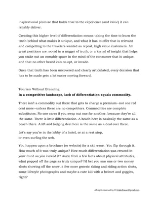 All rights reserved by © khaledhasan@gmail.com
inspirational promise that holds true to the experience (and value) it can
reliably deliver.
Creating this higher level of differentiation means taking the time to learn the
truth behind what makes it unique, and what it has to offer that is relevant
and compelling to the travelers wanted as repeat, high value customers. All
great positions are rooted in a nugget of truth, or a kernel of insight that helps
you stake out an ownable space in the mind of the consumer that is unique,
and that no other brand can co-opt, or invade.
Once that truth has been uncovered and clearly articulated, every decision that
has to be made gets a lot easier moving forward.
Tourism Without Branding
In a competitive landscape, lack of differentiation equals commodity.
There isn’t a commodity out there that gets to charge a premium--not one red
cent more--unless there are no competitors. Commodities are complete
substitutes. No one cares if you swap out one for another, because they’re all
the same. There is little differentiation. A beach here is basically the same as a
beach there. A lift and lodging deal here is the same as a deal over there.
Let’s say you’re in the lobby of a hotel, or at a rest stop,
or even surfing the web.
You happen upon a brochure (or website) for a ski resort. You flip through it.
How much of it was truly unique? How much differentiation was created in
your mind as you viewed it? Aside from a few facts about physical attributes,
what popped off the page as truly unique? I’d bet you saw one or two money
shots showing off the snow, a few more generic skiing and riding action shots,
some lifestyle photographs and maybe a cute kid with a helmet and goggles,
right?
 