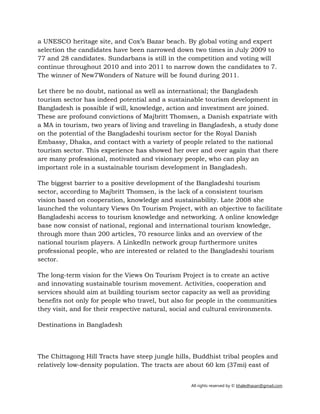 All rights reserved by © khaledhasan@gmail.com
a UNESCO heritage site, and Cox’s Bazar beach. By global voting and expert
selection the candidates have been narrowed down two times in July 2009 to
77 and 28 candidates. Sundarbans is still in the competition and voting will
continue throughout 2010 and into 2011 to narrow down the candidates to 7.
The winner of New7Wonders of Nature will be found during 2011.
Let there be no doubt, national as well as international; the Bangladesh
tourism sector has indeed potential and a sustainable tourism development in
Bangladesh is possible if will, knowledge, action and investment are joined.
These are profound convictions of Majbritt Thomsen, a Danish expatriate with
a MA in tourism, two years of living and traveling in Bangladesh, a study done
on the potential of the Bangladeshi tourism sector for the Royal Danish
Embassy, Dhaka, and contact with a variety of people related to the national
tourism sector. This experience has showed her over and over again that there
are many professional, motivated and visionary people, who can play an
important role in a sustainable tourism development in Bangladesh.
The biggest barrier to a positive development of the Bangladeshi tourism
sector, according to Majbritt Thomsen, is the lack of a consistent tourism
vision based on cooperation, knowledge and sustainability. Late 2008 she
launched the voluntary Views On Tourism Project, with an objective to facilitate
Bangladeshi access to tourism knowledge and networking. A online knowledge
base now consist of national, regional and international tourism knowledge,
through more than 200 articles, 70 resource links and an overview of the
national tourism players. A LinkedIn network group furthermore unites
professional people, who are interested or related to the Bangladeshi tourism
sector.
The long-term vision for the Views On Tourism Project is to create an active
and innovating sustainable tourism movement. Activities, cooperation and
services should aim at building tourism sector capacity as well as providing
benefits not only for people who travel, but also for people in the communities
they visit, and for their respective natural, social and cultural environments.
Destinations in Bangladesh
The Chittagong Hill Tracts have steep jungle hills, Buddhist tribal peoples and
relatively low-density population. The tracts are about 60 km (37mi) east of
 