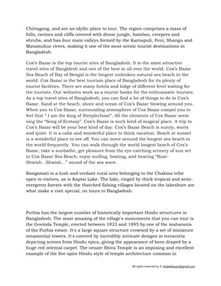 All rights reserved by © khaledhasan@gmail.com
Chittagong, and are an idyllic place to tour. The region comprises a mass of
hills, ravines and cliffs covered with dense jungle, bamboo, creepers and
shrubs, and has four main valleys formed by the Karnapuli, Feni, Shangu and
Matamuhur rivers, making it one of the most scenic tourist destinations in
Bangladesh.
Cox’s Bazar is the top tourist sites of Bangladesh. It is the most attractive
travel sites of Bangldesh and one of the best in all over the world. Cox’s Bazar
Sea Beach of Bay of Bengal is the longest unbroken natural sea beach in the
world. Cox Bazar is the best tourism place of Bangladesh for its plenty of
tourist facilities. There are many hotels and lodge of different level waiting for
the tourists. Our websites work as a tourist books for the enthusiastic tourists.
As a top travel sites of Bangladesh, you can find a lot of things to do in Cox’s
Bazar. Sand at the beach, shore and ocean of Cox’s Bazar blowing around you.
When you to Cox Bazar, surrounding atmosphere of Cox Bazar compel you to
feel that “ I am the king of Steeplechase”. All the elements of Cox Bazar seem
sing the “Song of Ecstasy”. Cox’s Bazar is such kind of magical place. A trip to
Cox’s Bazar will be your best kind of day. Cox’s Bazar Beach is sunny, warm
and quiet. It is a calm and wonderful place to think vacation. Beach at sunset
is a wonderful place to see off. You can move around the longest sea beach in
the world frequently. You can walk through the world longest beach of Cox’s
Bazar, take a sunbathe, get pleasure from the eye-catching scenery of sun set
in Cox Bazar Sea Beach, enjoy surfing, boating, and hearing “Roar-
Shwish…Shwish…” sound of the sea wave.
Rangamati is a lush and verdant rural area belonging to the Chakma tribe
open to visitors, as is Kaptai Lake. The lake, ringed by thick tropical and semi-
evergreen forests with the thatched fishing villages located on the lakeshore are
what make a visit special, on tours to Bangladesh.
Puthia has the largest number of historically important Hindu structures in
Bangladesh. The most amazing of the village's monuments that you can tour is
the Govinda Temple, erected between 1823 and 1895 by one of the maharanis
of the Puthia estate. It's a large square structure crowned by a set of miniature
ornamental towers. It's covered by incredibly intricate designs in terracotta
depicting scenes from Hindu epics, giving the appearance of been draped by a
huge red oriental carpet. The ornate Shiva Temple is an imposing and excellent
example of the five-spire Hindu style of temple architecture common in
 