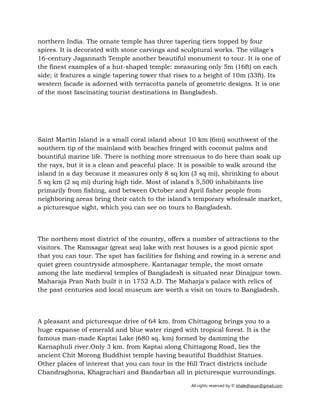 All rights reserved by © khaledhasan@gmail.com
northern India. The ornate temple has three tapering tiers topped by four
spires. It is decorated with stone carvings and sculptural works. The village's
16-century Jagannath Temple another beautiful monument to tour. It is one of
the finest examples of a hut-shaped temple: measuring only 5m (16ft) on each
side; it features a single tapering tower that rises to a height of 10m (33ft). Its
western facade is adorned with terracotta panels of geometric designs. It is one
of the most fascinating tourist destinations in Bangladesh.
Saint Martin Island is a small coral island about 10 km (6mi) southwest of the
southern tip of the mainland with beaches fringed with coconut palms and
bountiful marine life. There is nothing more strenuous to do here than soak up
the rays, but it is a clean and peaceful place. It is possible to walk around the
island in a day because it measures only 8 sq km (3 sq mi), shrinking to about
5 sq km (2 sq mi) during high tide. Most of island's 5,500 inhabitants live
primarily from fishing, and between October and April fisher people from
neighboring areas bring their catch to the island's temporary wholesale market,
a picturesque sight, which you can see on tours to Bangladesh.
The northern most district of the country, offers a number of attractions to the
visitors. The Ramsagar (great sea) lake with rest houses is a good picnic spot
that you can tour. The spot has facilities for fishing and rowing in a serene and
quiet green countryside atmosphere. Kantanagar temple, the most ornate
among the late medieval temples of Bangladesh is situated near Dinajpur town.
Maharaja Pran Nath built it in 1752 A.D. The Maharja's palace with relics of
the past centuries and local museum are worth a visit on tours to Bangladesh.
A pleasant and picturesque drive of 64 km. from Chittagong brings you to a
huge expanse of emerald and blue water ringed with tropical forest. It is the
famous man-made Kaptai Lake (680 sq. km) formed by damming the
Karnaphuli river.Only 3 km. from Kaptai along Chittagong Road, lies the
ancient Chit Morong Buddhist temple having beautiful Buddhist Statues.
Other places of interest that you can tour in the Hill Tract districts include
Chandraghona, Khagrachari and Bandarban all in picturesque surroundings.
 
