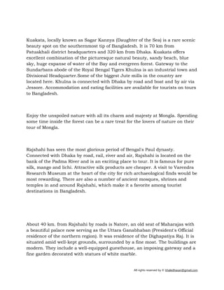 All rights reserved by © khaledhasan@gmail.com
Kuakata, locally known as Sagar Kannya (Daughter of the Sea) is a rare scenic
beauty spot on the southernmost tip of Bangladesh. It is 70 km from
Patuakhali district headquarters and 320 km from Dhaka. Kuakata offers
excellent combination of the picturesque natural beauty, sandy beach, blue
sky, huge expanse of water of the Bay and evergreen forest. Gateway to the
Sundarbans abode of the Royal Bengal Tigers Khulna is an industrial town and
Divisional Headquarter.Some of the biggest Jute mills in the country are
located here. Khulna is connected with Dhaka by road and boat and by air via
Jessore. Accommodation and eating facilities are available for tourists on tours
to Bangladesh.
Enjoy the unspoiled nature with all its charm and majesty at Mongla. Spending
some time inside the forest can be a rare treat for the lovers of nature on their
tour of Mongla.
Rajshahi has seen the most glorious period of Bengal's Paul dynasty.
Connected with Dhaka by road, rail, river and air, Rajshahi is located on the
bank of the Padma River and is an exciting place to tour. It is famous for pure
silk, mango and lichi. Attractive silk products are cheaper. A visit to Varendra
Research Museum at the heart of the city for rich archaeological finds would be
most rewarding. There are also a number of ancient mosques, shrines and
temples in and around Rajshahi, which make it a favorite among tourist
destinations in Bangladesh.
About 40 km. from Rajshahi by roads is Natore, an old seat of Maharajas with
a beautiful palace now serving as the Uttara Ganabhaban (President's Official
residence of the northern region). It was residence of the Dighapatiya Raj. It is
situated amid well-kept grounds, surrounded by a fine moat. The buildings are
modern. They include a well-equipped guesthouse, an imposing gateway and a
fine garden decorated with statues of white marble.
 