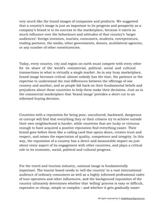 All rights reserved by © khaledhasan@gmail.com
very much like the brand images of companies and products. We suggested
that a country’s image is just as important to its progress and prosperity as a
company’s brand is to its success in the marketplace, because it exerts so
much influence over the behaviours and attitudes of that country’s ‘target
audiences’: foreign investors, tourists, consumers, students, entrepreneurs,
trading partners, the media, other governments, donors, multilateral agencies,
or any number of other constituencies.
Today, every country, city and region on earth must compete with every other
for its share of the world’s commercial, political, social and cultural
transactions in what is virtually a single market. As in any busy marketplace,
brand image becomes critical: almost nobody has the time, the patience or the
expertise to understand the real differences between the offerings of one
country and another, and so people fall back on their fundamental beliefs and
prejudices about those countries to help them make their decisions. Just as in
the commercial marketplace that ‘brand image’ provides a short cut to an
informed buying decision.
Countries with a reputation for being poor, uncultured, backward, dangerous
or corrupt will find that everything they or their citizens try to achieve outside
their own neighborhood is harder, while countries that are lucky or virtuous
enough to have acquired a positive reputation find everything easier. Their
brand goes before them like a calling card that opens doors, creates trust and
respect, and raises the expectation of quality, competence and integrity. In this
way, the reputation of a country has a direct and measurable impact on just
about every aspect of its engagement with other countries, and plays a critical
role in its economic, social, political and cultural progress.
For the travel and tourism industry, national image is fundamentally
important. The tourist board needs to ‘sell the country’ to a vast international
audience of ordinary consumers as well as a highly informed professional cadre
of tour operators and other influencers, and the background reputation of the
country ultimately determines whether that ‘selling’ process is easy or difficult,
expensive or cheap, simple or complex – and whether it gets gradually easier
 