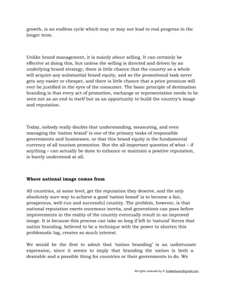 All rights reserved by © khaledhasan@gmail.com
growth, is an endless cycle which may or may not lead to real progress in the
longer term.
Unlike brand management, it is mainly about selling. It can certainly be
effective at doing this, but unless the selling is directed and driven by an
underlying brand strategy, there is little chance that the country as a whole
will acquire any substantial brand equity, and so the promotional task never
gets any easier or cheaper, and there is little chance that a price premium will
ever be justified in the eyes of the consumer. The basic principle of destination
branding is that every act of promotion, exchange or representation needs to be
seen not as an end in itself but as an opportunity to build the country’s image
and reputation.
Today, nobody really doubts that understanding, measuring, and even
managing the ‘nation brand’ is one of the primary tasks of responsible
governments and businesses, or that this brand equity is the fundamental
currency of all tourism promotion. But the all-important question of what – if
anything – can actually be done to enhance or maintain a positive reputation,
is barely understood at all.
Where national image comes from
All countries, at some level, get the reputation they deserve, and the only
absolutely sure way to achieve a good ‘nation brand’ is to become a fair,
prosperous, well-run and successful country. The problem, however, is that
national reputation exerts enormous inertia, and generations can pass before
improvements in the reality of the country eventually result in an improved
image. It is because this process can take so long if left to ‘natural’ forces that
nation branding, believed to be a technique with the power to shorten this
problematic lag, creates so much interest.
We would be the first to admit that ‘nation branding’ is an unfortunate
expression, since it seems to imply that branding the nation is both a
desirable and a possible thing for countries or their governments to do. We
 