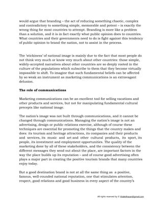 All rights reserved by © khaledhasan@gmail.com
would argue that branding – the act of reducing something chaotic, complex
and contradictory to something simple, memorable and potent – is exactly the
wrong thing for most countries to attempt. Branding is more like a problem
than a solution, and it is in fact exactly what public opinion does to countries.
What countries and their governments need to do is fight against this tendency
of public opinion to brand the nation, not to assist in the process.
The ‘stickiness’ of national image is mainly due to the fact that most people do
not think very much or know very much about other countries: those simple,
widely-accepted narratives about other countries are so deeply rooted in the
culture of the populations which subscribe to them that they become virtually
impossible to shift. To imagine that such fundamental beliefs can be affected
by so weak an instrument as marketing communications is an extravagant
delusion.
The role of communications
Marketing communications can be an excellent tool for selling vacations and
other products and services, but not for manipulating fundamental cultural
precepts like national image.
The nation’s image was not built through communications, and it cannot be
changed through communications. Managing the nation’s image is not an
advertising, design or public relations exercise, although of course these
techniques are essential for promoting the things that the country makes and
does: its tourism and heritage attractions, its companies and their products
and services, its music and art and other cultural products, its sport, its
people, its investment and employment opportunities. The quality of the
marketing done by all of these stakeholders, and the consistency between the
different messages they send out about the place, are important factors in the
way the place builds up its reputation – and of course good advertising often
plays a major part in creating the positive tourism brands that many countries
enjoy today.
But a good destination brand is not at all the same thing as a positive,
famous, well-rounded national reputation, one that stimulates attention,
respect, good relations and good business in every aspect of the country’s
 