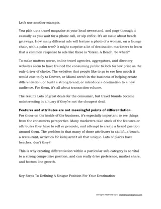 All rights reserved by © khaledhasan@gmail.com
Let’s use another example.
You pick up a travel magazine at your local newsstand, and page through it
casually as you wait for a phone call, or sip coffee. It’s an issue about beach
getaways. How many different ads will feature a photo of a woman, on a lounge
chair, with a palm tree? It might surprise a lot of destination marketers to learn
that a common response to ads like these is “Great. A Beach. So what?”
To make matters worse, online travel agencies, aggregators, and directory
websites seem to have trained the consuming public to look for low price as the
only driver of choice. The websites that people like to go to see how much it
would cost to fly to Denver, or Miami aren’t in the business of helping create
differentiation, or build a strong brand, or introduce a destination to a new
audience. For them, it’s all about transaction volume.
The result? Lots of great deals for the consumer, but travel brands become
uninteresting in a hurry if they’re not the cheapest deal.
Features and attributes are not meaningful points of differentiation
For those on the inside of the business, it’s especially important to see things
from the consumers perspective. Many marketers take stock of the features or
attributes they have to sell or promote, and attempt to create a brand position
around them. The problem is that many of those attributes (a ski lift, a beach,
a restaurant, activities for kids) aren’t all that unique. Lots of places have
beaches, don’t they?
This is why creating differentiation within a particular sub-category is so vital
to a strong competitive position, and can really drive preference, market share,
and bottom line growth.
Key Steps To Defining A Unique Position For Your Destination
 