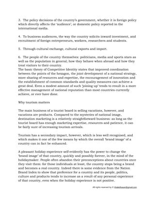 All rights reserved by © khaledhasan@gmail.com
3. The policy decisions of the country’s government, whether it is foreign policy
which directly affects the ‘audience’, or domestic policy reported in the
international media.
4. To business audiences, the way the country solicits inward investment, and
recruitment of foreign entrepreneurs, workers, researchers and students.
5. Through cultural exchange, cultural exports and import.
6. The people of the country themselves: politicians, media and sports stars as
well as the population in general; how they behave when abroad and how they
treat visitors to their country.
The basic theory of Competitive Identity states that improved coordination
between the points of the hexagon, the joint development of a national strategy,
more sharing of resources and expertise, the encouragement of innovation and
the establishment of common standards and quality measures can achieve a
great deal. Even a modest amount of such ‘joining up’ tends to result in a more
effective management of national reputation than most countries currently
achieve, or ever have done.
Why tourism matters
The main business of a tourist board is selling vacations, however, and
vacations are products. Compared to the mysteries of national image,
destination marketing is a relatively straightforward business: as long as the
tourist board has enough marketing expertise, resources and patience, it can
be fairly sure of increasing tourism arrivals.
Tourism has a secondary impact, however, which is less well recognised, and
which makes it one of the few means by which the overall ‘brand image’ of a
country can in fact be enhanced.
A pleasant holiday experience self-evidently has the power to change the
‘brand image’ of that country, quickly and possibly forever, in the mind of the
holidaymaker. People often abandon their preconceptions about countries once
they visit them: for those individuals at least, the country stops being a brand
and becomes a real country. Indeed there is some evidence from the Nation
Brand Index to show that preference for a country and its people, politics,
culture and products tends to increase as a result of any personal experience
of that country, even when the holiday experience is not positive.
 