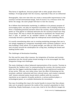 All rights reserved by © khaledhasan@gmail.com
This factor is significant, because people talk to other people about their
holidays. If enough people visit the country, especially if they are an influential
Demographic, then over time this can create a measurable improvement in the
country’s overall international image. And of course it is a virtuous circle: the
better the image, the more people will want to visit the country.
So it follows that destination marketing, in addition to its primary purpose of
encouraging visits, can play an important secondary role in helping visitors to
form a compelling personal narrative about the country, which enhances their
power as ‘viral agents’ or informal advocates for the country’s brand once they
return home. The way in which the destination is marketed, the ‘brand story’
that it tells, is passed on by satisfied visitors to other prospects, and
eventually becomes a powerful agent for widespread social marketing effects.
It is worth remembering when one is creating marketing messages that one is
not simply engaging in a temporary monologue with a primary audience: one is
also building a story which, if it is good enough, can take on a life of its own
and circulate around the marketplace for a long time, building the brand and
making further sales.
The challenges of destination branding
For this and for many other reasons, the integration of tourism and tourism
promotion into the overall nation brand strategy is to be encouraged: but this
integration brings real challenges.
The main challenge is about balanced representation of the country. Tourism is
frequently the ‘loudest voice’ in communicating the country; the tourism sector
often has the biggest marketing budgets and the most experienced marketers
of any sector. This can, over many years, have the effect of drowning out the
economic, political, industrial and even cultural voices, and creates a skewed,
‘soft’, leisure-oriented nation brand which conflicts with the country’s
reputation as an exporter of quality products, a serious political player, a
technological power, or a suitable destination for investment.
One way of avoiding this trap is for tourist boards to ensure that they always
take care to properly represent the reality of the country’s population in their
marketing. Empty landscapes, in any case, tend to be less effective images for
 