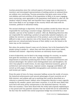 All rights reserved by © khaledhasan@gmail.com
tourism promotion since the cultural aspects of tourism are so important to
travelers; and stereotyped representations of smiling natives in national dress
are seldom very convincing. Tourism promotion that gives some sense of the
real abilities and real activities of the population is likely to be more engaging,
more convincing, more agreeable to the population itself (which is, after all, the
‘product’ which is being ‘sold’ and therefore has a large stake in the process),
and is less likely to set up images of the country which will clash with its
economic, political or industrial reality.
The second challenge is objectivity. Of all the qualities needed by those who are
responsible for nurturing a country’s image, objectivity is one of the most
valuable, and one of the hardest to achieve. After all, Marketing Directors who
are responsible for marketing a product are generally salaried employees, are
seldom the inventor or manufacturer of the product, and so do not find it too
difficult to take a cool, objective view of the brand they are building: indeed,
good ones are valued precisely because of their ability to see the brand in the
same way as the consumer.
But when the product doesn’t come out of a factory, but is the homeland of the
people trying to market it – where they and their parents were born, raised,
schooled and trained – objectivity becomes an extremely elusive quality.
A lack of objectivity can be fatal to the image strategy of a country, no matter
how good the intentions at the start. Typically, I find communications
departments in ministries producing lists of their country’s achievements and
natural advantages: the nation’s most distinguished sons and daughters, the
role it has played in world events, its own major historical moments, gems of
architecture and natural beauty, regional cuisine, language and folklore, all
served up with pages of indigestible demographics and statistics about GDP
and income per capita.
From the point of view of a busy consumer halfway across the world, of course,
the historical achievements and natural advantages of most countries are of
little interest, and seldom add up to anything that could be described as a
coherent or powerful brand. Indeed, since Competitive Identity is most urgently
needed by the smaller, poorer and newer countries, it is all the more likely that
such facts will seem pretty unimpressive to the detached observer. On more
than one occasion, I have been faced with the tricky task of gently explaining to
a very proud and very patriotic minister that the world will not be enthralled by
the fact that the world’s first metal suspension bridge was invented by a man
 