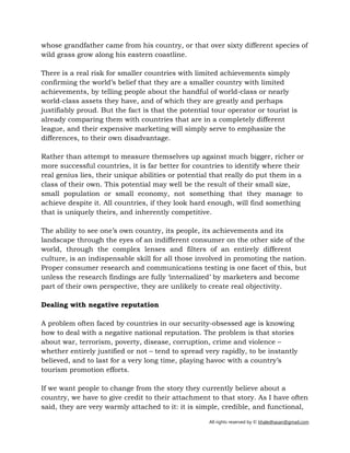 All rights reserved by © khaledhasan@gmail.com
whose grandfather came from his country, or that over sixty different species of
wild grass grow along his eastern coastline.
There is a real risk for smaller countries with limited achievements simply
confirming the world’s belief that they are a smaller country with limited
achievements, by telling people about the handful of world-class or nearly
world-class assets they have, and of which they are greatly and perhaps
justifiably proud. But the fact is that the potential tour operator or tourist is
already comparing them with countries that are in a completely different
league, and their expensive marketing will simply serve to emphasize the
differences, to their own disadvantage.
Rather than attempt to measure themselves up against much bigger, richer or
more successful countries, it is far better for countries to identify where their
real genius lies, their unique abilities or potential that really do put them in a
class of their own. This potential may well be the result of their small size,
small population or small economy, not something that they manage to
achieve despite it. All countries, if they look hard enough, will find something
that is uniquely theirs, and inherently competitive.
The ability to see one’s own country, its people, its achievements and its
landscape through the eyes of an indifferent consumer on the other side of the
world, through the complex lenses and filters of an entirely different
culture, is an indispensable skill for all those involved in promoting the nation.
Proper consumer research and communications testing is one facet of this, but
unless the research findings are fully ‘internalized’ by marketers and become
part of their own perspective, they are unlikely to create real objectivity.
Dealing with negative reputation
A problem often faced by countries in our security-obsessed age is knowing
how to deal with a negative national reputation. The problem is that stories
about war, terrorism, poverty, disease, corruption, crime and violence –
whether entirely justified or not – tend to spread very rapidly, to be instantly
believed, and to last for a very long time, playing havoc with a country’s
tourism promotion efforts.
If we want people to change from the story they currently believe about a
country, we have to give credit to their attachment to that story. As I have often
said, they are very warmly attached to it: it is simple, credible, and functional,
 