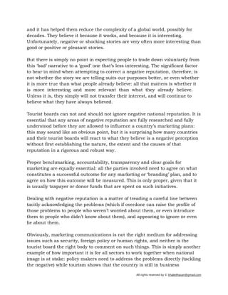 All rights reserved by © khaledhasan@gmail.com
and it has helped them reduce the complexity of a global world, possibly for
decades. They believe it because it works, and because it is interesting.
Unfortunately, negative or shocking stories are very often more interesting than
good or positive or pleasant stories.
But there is simply no point in expecting people to trade down voluntarily from
this ‘bad’ narrative to a ‘good’ one that’s less interesting. The significant factor
to bear in mind when attempting to correct a negative reputation, therefore, is
not whether the story we are telling suits our purposes better, or even whether
it is more true than what people already believe: all that matters is whether it
is more interesting and more relevant than what they already believe.
Unless it is, they simply will not transfer their interest, and will continue to
believe what they have always believed.
Tourist boards can not and should not ignore negative national reputation. It is
essential that any areas of negative reputation are fully researched and fully
understood before they are allowed to influence a country’s marketing plans:
this may sound like an obvious point, but it is surprising how many countries
and their tourist boards will react to what they believe is a negative perception
without first establishing the nature, the extent and the causes of that
reputation in a rigorous and robust way.
Proper benchmarking, accountability, transparency and clear goals for
marketing are equally essential: all the parties involved need to agree on what
constitutes a successful outcome for any marketing or ‘branding’ plan, and to
agree on how this outcome will be measured. This is only proper, given that it
is usually taxpayer or donor funds that are spent on such initiatives.
Dealing with negative reputation is a matter of treading a careful line between
tacitly acknowledging the problems (which if overdone can raise the profile of
those problems to people who weren’t worried about them, or even introduce
them to people who didn’t know about them), and appearing to ignore or even
lie about them.
Obviously, marketing communications is not the right medium for addressing
issues such as security, foreign policy or human rights, and neither is the
tourist board the right body to comment on such things. This is simply another
example of how important it is for all sectors to work together when national
image is at stake: policy makers need to address the problems directly (tackling
the negative) while tourism shows that the country is still in business
 
