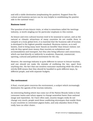 All rights reserved by © khaledhasan@gmail.com
and still a viable destination (emphasizing the positive). Support from the
culture and business sectors can be very helpful in establishing the positive
side to the national ‘story’.
Business travel
The question of non-leisure visits, or what is sometimes called the meetings
industry, is worth singling out for particular emphasis in this context.
As leisure and even cultural tourism tend to be seasonal in nature, and as the
natural or climatic attractions of many countries do not enable them to
compete at a truly global level, it is essential that the business side of tourism
is developed to the highest possible standard. Business visitors, as is well
known, tend to bring many more ‘knock-on benefits’ than leisure visitors: not
only do they spend more money than tourists on subsistence and
accommodation and transport, but they also bring influence and connections,
which can lead directly or indirectly to academic, financial, commercial,
sporting, cultural and political investment for the city.
However, the meetings industry is quite different in nature to leisure tourism,
and one should not make the mistake of conflating the two: apart from
anything else, the fact that one involves consumer marketing while the other is
strictly B2B means that they should be handled in quite different ways, by
different people, and with separate budgets.
The environment
A final, crucial point concerns the environment, a subject which increasingly
dominates the agenda of the tourism industry.
An interesting finding which has come out of the Nation Brands Index is how
consumer tastes and values appear to change somewhat faster than national
image and reputation. As I have often said, country images really do not
change very much; people need these comforting stereotypes that enable them
to put countries in convenient pigeon-holes, and only abandon them if they
really have no other choice.
 