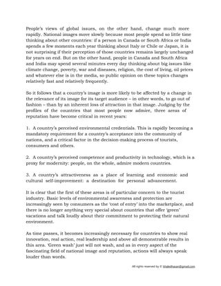 All rights reserved by © khaledhasan@gmail.com
People’s views of global issues, on the other hand, change much more
rapidly. National images move slowly because most people spend so little time
thinking about other countries: if a person in Canada or South Africa or India
spends a few moments each year thinking about Italy or Chile or Japan, it is
not surprising if their perception of those countries remains largely unchanged
for years on end. But on the other hand, people in Canada and South Africa
and India may spend several minutes every day thinking about big issues like
climate change, poverty, war and diseases, religion, the cost of living, oil prices
and whatever else is in the media, so public opinion on these topics changes
relatively fast and relatively frequently.
So it follows that a country’s image is more likely to be affected by a change in
the relevance of its image for its target audience – in other words, to go out of
fashion – than by an inherent loss of attraction in that image. Judging by the
profiles of the countries that most people now admire, three areas of
reputation have become critical in recent years:
1. A country’s perceived environmental credentials. This is rapidly becoming a
mandatory requirement for a country’s acceptance into the community of
nations, and a critical factor in the decision-making process of tourists,
consumers and others.
2. A country’s perceived competence and productivity in technology, which is a
proxy for modernity: people, on the whole, admire modern countries.
3. A country’s attractiveness as a place of learning and economic and
cultural self-improvement: a destination for personal advancement.
It is clear that the first of these areas is of particular concern to the tourist
industry. Basic levels of environmental awareness and protection are
increasingly seen by consumers as the ‘cost of entry’ into the marketplace, and
there is no longer anything very special about countries that offer ‘green’
vacations and talk loudly about their commitment to protecting their natural
environment.
As time passes, it becomes increasingly necessary for countries to show real
innovation, real action, real leadership and above all demonstrable results in
this area. ‘Green wash’ just will not wash, and as in every aspect of the
fascinating field of national image and reputation, actions will always speak
louder than words.
 