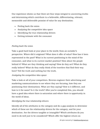 All rights reserved by © khaledhasan@gmail.com
Our experience shows us that there are four steps integral to uncovering truths
and determining which contribute to a believable, differentiating, relevant,
memorable and deliverable promise of value for any destination:
• Peeling back the onion
• Analyzing the competitive idea space
• Identifying the true relationship drivers
• Getting intimate with the consumer
Peeling back the onion
Take a good hard look at your place in the world, from an outsider’s
perspective. Where did it originate? What does it offer of value? How has it been
represented in the past? What is its current positioning in the mind of the
consumer, and what is its current market position? How about the people
behind it? What are they thinking and saying? How do they act? What do they
really believe? What do they really think of the travelers that find their way
here? Tell the truth and nothing but the truth.
Analyzing the competitive idea space
Take a look at all of your competitors. Reverse-engineer their advertising and
marketing communications to see where they are focusing, how they are
positioning their destinations. What are they saying? How is it different, and
how is it the same? Is it the truth? After you’ve completed this, you should
have a good idea where there is saturation and where there is opportunity in
the world of ideas.
Identifying the true relationship drivers
Identify all of the attributes in the category and do a gap analysis to determine
which of these are the relationship drivers for the category, and for your
destination. Are the drivers tangible or intangible? Which attributes do you
need to do well just to be considered? Which offer the highest return on
 