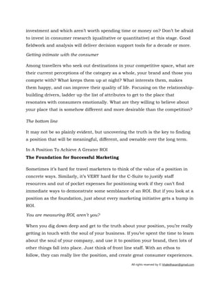 All rights reserved by © khaledhasan@gmail.com
investment and which aren’t worth spending time or money on? Don’t be afraid
to invest in consumer research (qualitative or quantitative) at this stage. Good
fieldwork and analysis will deliver decision support tools for a decade or more.
Getting intimate with the consumer
Among travellers who seek out destinations in your competitive space, what are
their current perceptions of the category as a whole, your brand and those you
compete with? What keeps them up at night? What interests them, makes
them happy, and can improve their quality of life. Focusing on the relationship-
building drivers, ladder up the list of attributes to get to the place that
resonates with consumers emotionally. What are they willing to believe about
your place that is somehow different and more desirable than the competition?
The bottom line
It may not be so plainly evident, but uncovering the truth is the key to finding
a position that will be meaningful, different, and ownable over the long term.
In A Position To Achieve A Greater ROI
The Foundation for Successful Marketing
Sometimes it’s hard for travel marketers to think of the value of a position in
concrete ways. Similarly, it’s VERY hard for the C-Suite to justify staff
resources and out of pocket expenses for positioning work if they can’t find
immediate ways to demonstrate some semblance of an ROI. But if you look at a
position as the foundation, just about every marketing initiative gets a bump in
ROI.
You are measuring ROI, aren’t you?
When you dig down deep and get to the truth about your position, you’re really
getting in touch with the soul of your business. If you’ve spent the time to learn
about the soul of your company, and use it to position your brand, then lots of
other things fall into place. Just think of front line staff. With an ethos to
follow, they can really live the position, and create great consumer experiences.
 